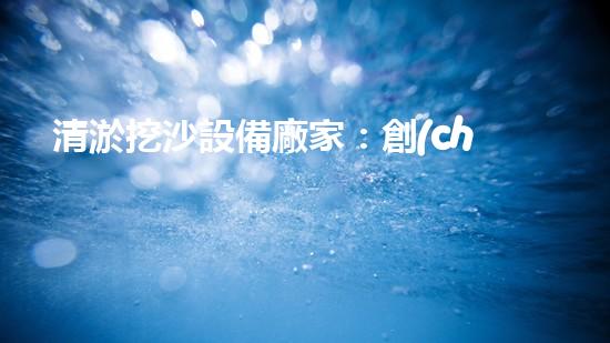 清淤挖沙設備廠家：創(chuàng)新科技引領水域變革！